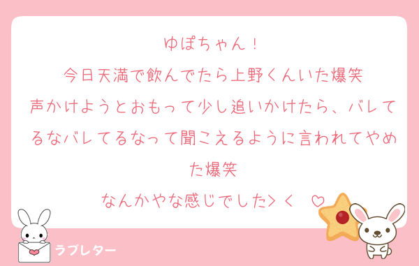 ゆぽちゃん！
今日天満で飲んでたら上野くんいた爆笑
声かけようとおもって少し追いかけたら、バレてるなバレてるなって聞こえるように言われてやめた爆笑
なんかやな感じでした> < ♡