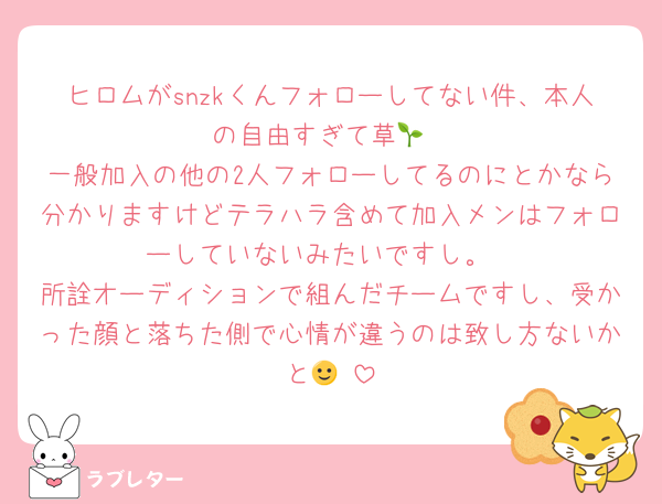 ヒロムがsnzkくんフォローしてない件、本人の自由すぎて草🌱
一般加入の他の2人フォローしてるのにとかなら分かりますけどテラハラ含めて加入メンはフォローしていないみたいですし。
所詮オーディションで組んだチームですし、受かった顔と落ちた側で心情が違うのは致し方ないかと🙂‍↕️