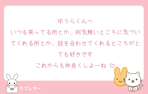 ゆうらくんへ
いつも笑ってる所とか、何気無いところに気づいてくれる所とか、話を合わせてくれるところがとても好きです
これからも仲良くしよーね♡