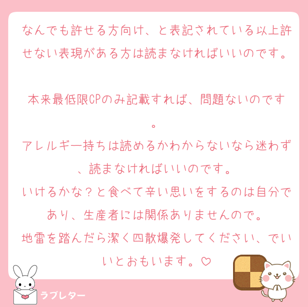 なんでも許せる方向け、と表記されている以上許せない表現がある方は読まなければいいのです。
本来最低限CPのみ記載すれば、問題ないのです。
アレルギー持ちは読めるかわからないなら迷わず、読まなければいいのです。
いけるかな？と食べて辛い思いをするのは自分であり、生産者には関係ありませんので。
地雷を踏んだら潔く四散爆発してください、でいいとおもいます。