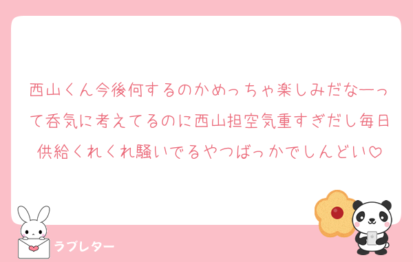 西山くん今後何するのかめっちゃ楽しみだなーって呑気に考えてるのに西山担空気重すぎだし毎日供給くれくれ騒いでるやつばっかでしんどい