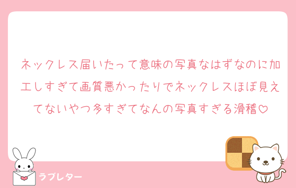 ネックレス届いたって意味の写真なはずなのに加工しすぎて画質悪かったりでネックレスほぼ見えてないやつ多すぎてなんの写真すぎる滑稽