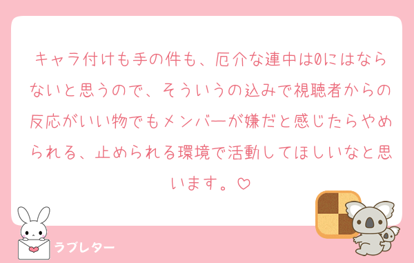 キャラ付けも手の件も、厄介な連中は0にはならないと思うので、そういうの込みで視聴者からの反応がいい物でもメンバーが嫌だと感じたらやめられる、止められる環境で活動してほしいなと思います。
