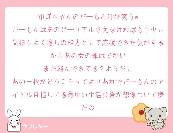 ゆぽちゃんのだーもん呼び笑うw
だーもんはあのビーリアルさえなければもう少し気持ちよく推しの相方として応援できた気がするからあの女の罪はでかい
まだ絡んできてる？ようだし
あの一枚がどうこうってよりあれでだーもんのアイドル目指してる最中の生活具合が想像ついて嫌だ