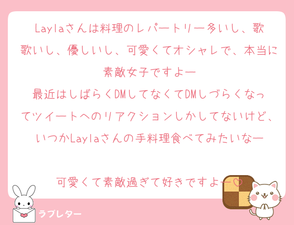 Laylaさんは料理のレパートリー多いし、歌歌いし、優しいし、可愛くてオシャレで、本当に素敵女子ですよー
最近はしばらくDMしてなくてDMしづらくなってツイートへのリアクションしかしてないけど、いつかLaylaさんの手料理食べてみたいなー
可愛くて素敵過ぎて好きですよー