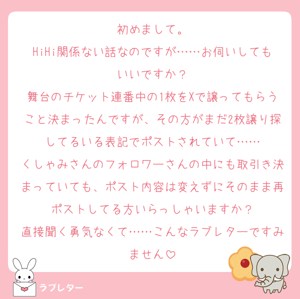 初めまして。
HiHi関係ない話なのですが……お伺いしてもいいですか？
舞台のチケット連番中の1枚をXで譲ってもらうこと決まったんですが、その方がまだ2枚譲り探してるいる表記でポストされていて……
くしゃみさんのフォロワーさんの中にも取引き決まっていても、ポスト内容は変えずにそのまま再ポストしてる方いらっしゃいますか？
直接聞く勇気なくて……こんなラブレターですみません