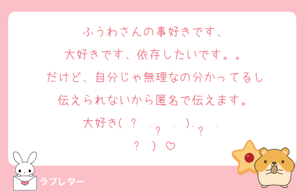ふうわさんの事好きです、
大好きです、依存したいです。。
だけど、自分じゃ無理なの分かってるし
伝えられないから匿名で伝えます。
大好き(ˆ꜆ .  ̫ . ).  ̫ . ꜀ˆ)♡