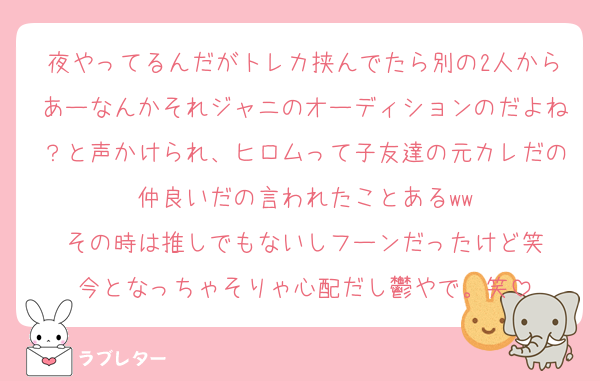 夜やってるんだがトレカ挟んでたら別の2人からあーなんかそれジャニのオーディションのだよね？と声かけられ、ヒロムって子友達の元カレだの仲良いだの言われたことあるww
その時は推しでもないしフーンだったけど笑
今となっちゃそりゃ心配だし鬱やで。笑