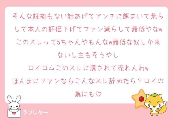 そんな証拠もない話あげてアンチに餌まいて荒らして本人の評価下げてファン減らして最低やなwこのスレって5ちゃんやもんなw最低な奴しか来ないし主もそうやし
ロイロムこのスレに潰されて売れんわw
ほんまにファンならこんなスレ辞めたら？ロイの為にも