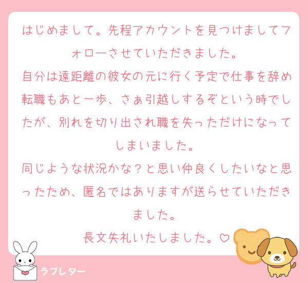 はじめまして。先程アカウントを見つけましてフォローさせていただきました。
自分は遠距離の彼女の元に行く予定で仕事を辞め転職もあと一歩、さぁ引越しするぞという時でしたが、別れを切り出され職を失っただけになってしまいました。
同じような状況かな？と思い仲良くしたいなと思ったため、匿名ではありますが送らせていただきました。
長文失礼いたしました。