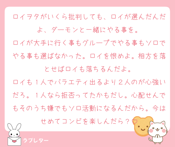 ロイヲタがいくら批判しても、ロイが選んだんだよ、ダーモンと一緒にやる事を。
ロイが大手に行く事もグループでやる事もソロでやる事も選ばなかった。ロイを恨めよ。相方を落とせばロイも落ちるんだよ。
ロイも１人でバラエティ出るより２人のが心強いだろ。１人なら拒否ってたかもだし。心配せんでもそのうち嫌でもソロ活動になるんだから。今はせめてコンビを楽しんだら？
