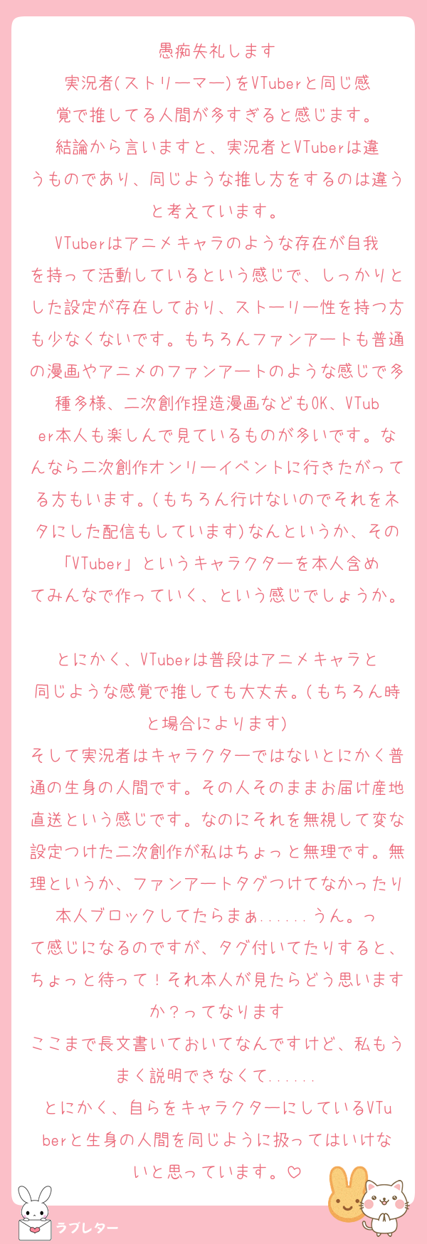 愚痴失礼します
実況者(ストリーマー)をVTuberと同じ感覚で推してる人間が多すぎると感じます。
結論から言いますと、実況者とVTuberは違うものであり、同じような推し方をするのは違うと考えています。
VTuberはアニメキャラのような存在が自我を持って活動しているという感じで、しっかりとした設定が存在しており、ストーリー性を持つ方も少なくないです。もちろんファンアートも普通の漫画やアニメのファンアートのような感じで多種多様、二次創作捏造漫画などもOK、VTuber本人も楽しんで見ているものが多いです。なんなら二次創作オンリーイベントに行きたがってる方もいます。(もちろん行けないのでそれをネタにした配信もしています)なんというか、その「VTuber」というキャラクターを本人含めてみんなで作っていく、という感じでしょうか。
とにかく、VTuberは普段はアニメキャラと同じような感覚で推しても大丈夫。(もちろん時と場合によります)
そして実況者はキャラクターではないとにかく普通の生身の人間です。その人そのままお届け産地直送という感じです。なのにそれを無視して変な設定つけた二次創作が私はちょっと無理です。無理というか、ファンアートタグつけてなかったり本人ブロックしてたらまぁ......うん。って感じになるのですが、タグ付いてたりすると、ちょっと待って！それ本人が見たらどう思いますか？ってなります
ここまで長文書いておいてなんですけど、私もうまく説明できなくて......
とにかく、自らをキャラクターにしているVTuberと生身の人間を同じように扱ってはいけないと思っています。