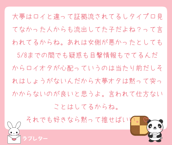大夢はロイと違って証拠流されてるしタイプロ見てなかった人からも流出してた子だよね？って言われてるからね。あれは女側が悪かったとしても5/8までの間でも疑惑も目撃情報もでてるんだからロイオタが心配っていうのは当たり前だしそれはしょうがないんだから大夢オタは黙って突っかからないのが良いと思うよ。言われて仕方ないことはしてるからね。
それでも好きなら黙って推せばいい。