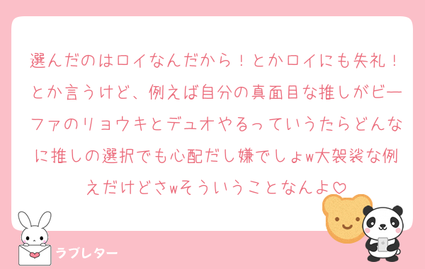 選んだのはロイなんだから！とかロイにも失礼！とか言うけど、例えば自分の真面目な推しがビーファのリョウキとデュオやるっていうたらどんなに推しの選択でも心配だし嫌でしょw大袈裟な例えだけどさwそういうことなんよ