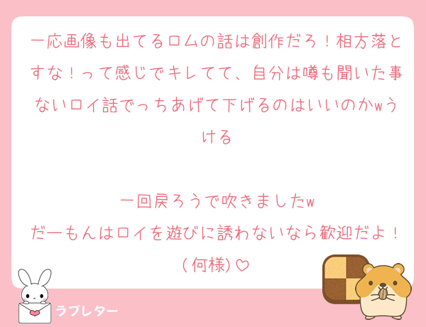 一応画像も出てるロムの話は創作だろ！相方落とすな！って感じでキレてて、自分は噂も聞いた事ないロイ話でっちあげて下げるのはいいのかwうける

一回戻ろうで吹きましたw
だーもんはロイを遊びに誘わないなら歓迎だよ！(何様)