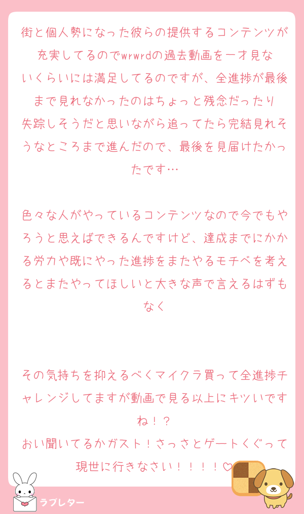 街と個人勢になった彼らの提供するコンテンツが充実してるのでwrwrdの過去動画を一才見ないくらいには満足してるのですが、全進捗が最後まで見れなかったのはちょっと残念だったり
失踪しそうだと思いながら追ってたら完結見れそうなところまで進んだので、最後を見届けたかったです…

色々な人がやっているコンテンツなので今でもやろうと思えばできるんですけど、達成までにかかる労力や既にやった進捗をまたやるモチベを考えるとまたやってほしいと大きな声で言えるはずもなく


その気持ちを抑えるべくマイクラ買って全進捗チャレンジしてますが動画で見る以上にキツいですね！？
おい聞いてるかガスト！さっさとゲートくぐって現世に行きなさい！！！！
