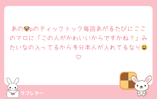 あの🐶pのティックトック毎回あがるたびにここのマロに「この人がかわいいからですかね？」みたいなの入ってるから多分本人が入れてるなり😃