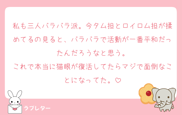 私も三人バラバラ派。今タム担とロイロム担が揉めてるの見ると、バラバラで活動が一番平和だったんだろうなと思う。
これで本当に猫眼が復活してたらマジで面倒なことになってた。