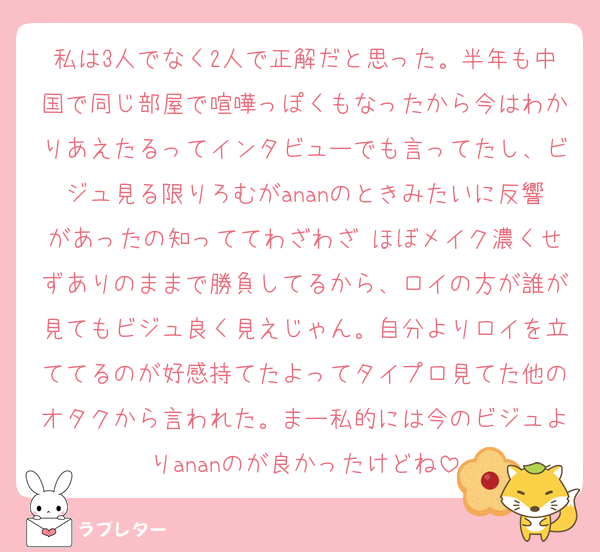 私は3人でなく2人で正解だと思った。半年も中国で同じ部屋で喧嘩っぽくもなったから今はわかりあえたるってインタビューでも言ってたし、ビジュ見る限りろむがananのときみたいに反響があったの知っててわざわざ ほぼメイク濃くせずありのままで勝負してるから、ロイの方が誰が見てもビジュ良く見えじゃん。自分よりロイを立ててるのが好感持てたよってタイプロ見てた他のオタクから言われた。まー私的には今のビジュよりananのが良かったけどね