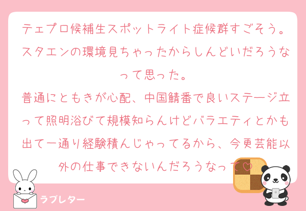テェプロ候補生スポットライト症候群すごそう。スタエンの環境見ちゃったからしんどいだろうなって思った。
普通にともきが心配、中国鯖番で良いステージ立って照明浴びて規模知らんけどバラエティとかも出て一通り経験積んじゃってるから、今更芸能以外の仕事できないんだろうなって