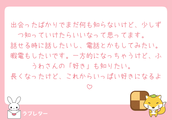 出会ったばかりでまだ何も知らないけど、少しずつ知っていけたらいいなって思ってます。
話せる時に話したいし、電話とかもしてみたい。暇電もしたいです。一方的になっちゃうけど、ふうわさんの「好き」も知りたい。
長くなったけど、これからいっぱい好きになるよ🥰