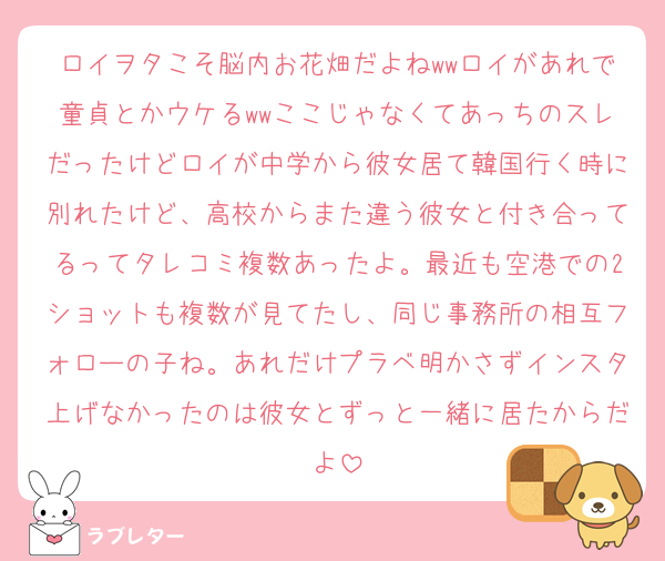 ロイヲタこそ脳内お花畑だよねwwロイがあれで童貞とかウケるwwここじゃなくてあっちのスレだったけどロイが中学から彼女居て韓国行く時に別れたけど、高校からまた違う彼女と付き合ってるってタレコミ複数あったよ。最近も空港での2ショットも複数が見てたし、同じ事務所の相互フォローの子ね。あれだけプラベ明かさずインスタ上げなかったのは彼女とずっと一緒に居たからだよ