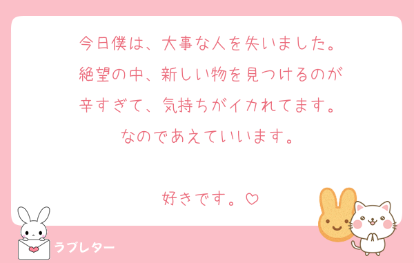 今日僕は、大事な人を失いました。
絶望の中、新しい物を見つけるのが
辛すぎて、気持ちがイカれてます。
なのであえていいます。

好きです。