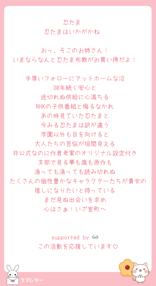 忍たま〜
忍たまはいかがかね〜

おっ、そこのお姉さん！
いまならなんと忍たま布教がお買い得だよ！

手厚いフォローにアットホームな沼
30年続く安心と
途切れぬ供給に心満ちる
NHKの子供番組と侮るなかれ
あの時見ていた忍たまと
今みる忍たまは訳が違う
学園以外も目を向けると
大人たちの苦悩が垣間見える
非公式なのに作者考案のオリジナル設定付き
支部で見る夢も腐も原作も
漁っても漁っても読み切れぬ
たくさんの個性豊かなキャラクターたちが貴女の推しになりたいと待っている
まだ見ぬ出会いを求め
心はさぁ！いざ室町へ


supported by 👓
この活動を応援しています