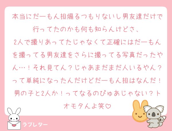 本当にだーもん担煽るつもりないし男友達だけで行ってたのかも何も知らんけどさ、
2人で撮りあってたじゃなくて正確にはだーもんを撮ってる男友達をさらに撮ってる写真だったやん…！それ見てん？じゃあまだまだ人いるやん？って単純になったんだけどだーもん担はなんだ！男の子と2人か！ってなるのぴゅあじゃない？トオモタんよ笑