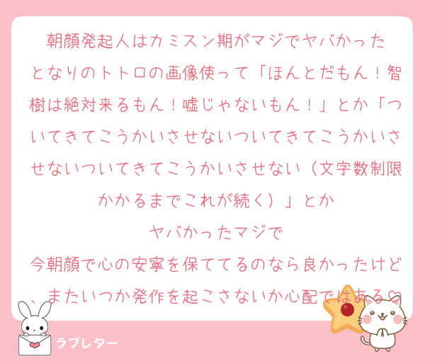朝顔発起人はカミスン期がマジでヤバかった
となりのトトロの画像使って「ほんとだもん！智樹は絶対来るもん！嘘じゃないもん！」とか「ついてきてこうかいさせないついてきてこうかいさせないついてきてこうかいさせない（文字数制限かかるまでこれが続く）」とか
ヤバかったマジで
今朝顔で心の安寧を保ててるのなら良かったけど、またいつか発作を起こさないか心配ではある