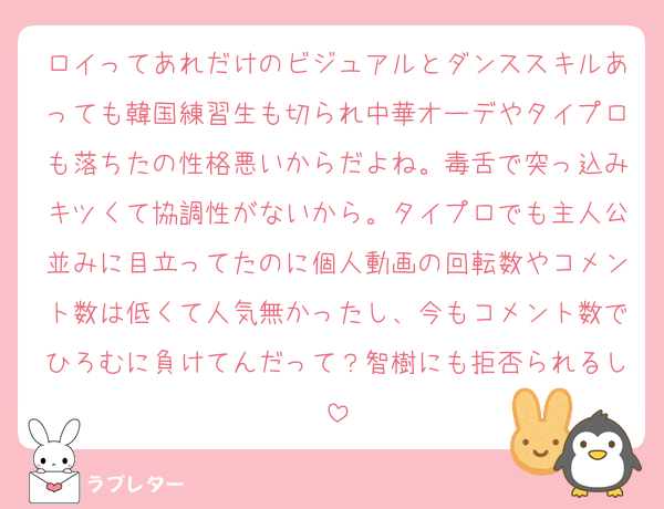 ロイってあれだけのビジュアルとダンススキルあっても韓国練習生も切られ中華オーデやタイプロも落ちたの性格悪いからだよね。毒舌で突っ込みキツくて協調性がないから。タイプロでも主人公並みに目立ってたのに個人動画の回転数やコメント数は低くて人気無かったし、今もコメント数でひろむに負けてんだって？智樹にも拒否られるし