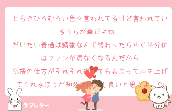 ともきひろむろい色々言われてるけど言われているうちが華だよね　
だいたい普通は鯖番なんて終わったらすぐ半分位はファンが居なくなるんだから
応援の仕方がそれぞれ違っても表立って声を上げてくれるほうが知名度的にも良いと思うよ　