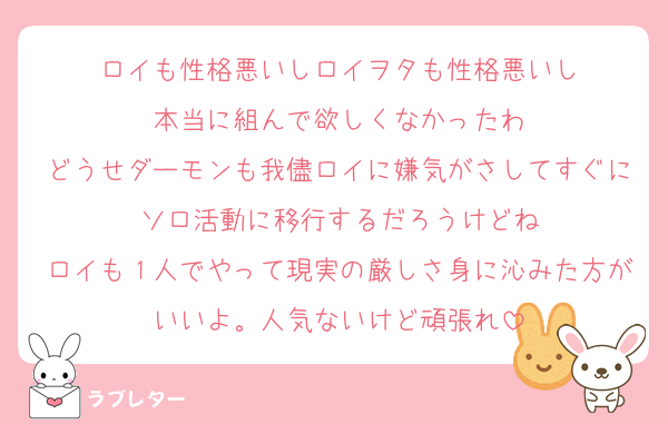 ロイも性格悪いしロイヲタも性格悪いし
本当に組んで欲しくなかったわ
どうせダーモンも我儘ロイに嫌気がさしてすぐにソロ活動に移行するだろうけどね
ロイも１人でやって現実の厳しさ身に沁みた方がいいよ。人気ないけど頑張れ
