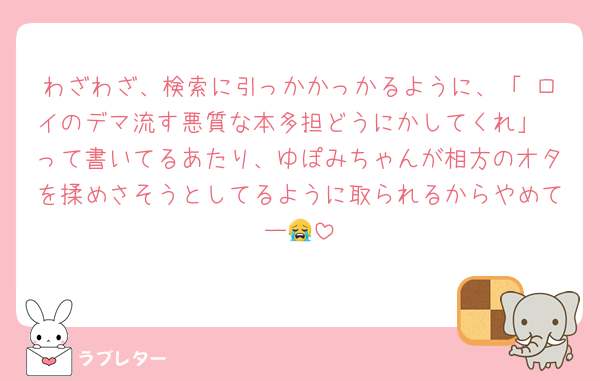わざわざ、検索に引っかかっかるように、「 ロイのデマ流す悪質な本多担どうにかしてくれ」
って書いてるあたり、ゆぽみちゃんが相方のオタを揉めさそうとしてるように取られるからやめてー😭