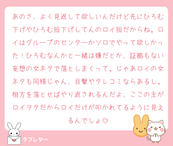 あのさ、よく見返して欲しいんだけど先にひろむ下げやひろむ担下げしてんのロイ担だからね。ロイはグループのセンターかソロでやって欲しかった！ひろむなんかと一緒は嫌だとか、証拠もない妄想の女ネタで落としまくって。じゃあロイの女ネタも同様じゃん、目撃やタレコミならあるし。相方を落とせばやり返されるんだよ、ここの主がロイヲタだからロイだけが叩かれてるように見えるんでしょ