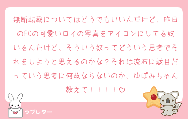 無断転載についてはどうでもいいんだけど、昨日のFCの可愛いロイの写真をアイコンにしてる奴いるんだけど、そういう奴ってどういう思考でそれをしようと思えるのかな？それは流石に駄目だっていう思考に何故ならないのか、ゆぽみちゃん教えて！！！！