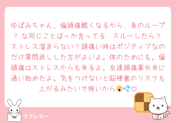 ゆぽみちゃん、偏頭痛酷くなるから、負のループ➿な同じことばっか言ってる✉️スルーしたら？ストレス溜まらない？頭痛い時はポジティブなのだけ質問返しした方がよいよ。体のためにも。偏頭痛はストレスからも来るよ。友達頭痛薬外来に通い始めたよ。気をつけないと脳梗塞のリスクも上がるみたいで怖いから😱💦