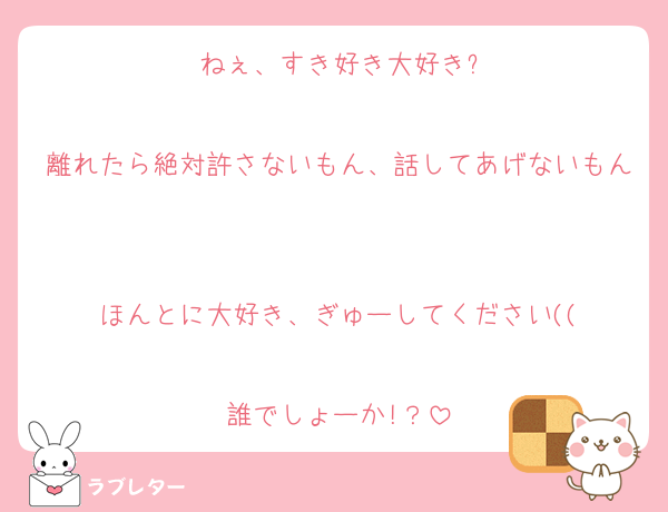 ねぇ、すき好き大好き?

離れたら絶対許さないもん、話してあげないもん

ほんとに大好き、ぎゅーしてください((

誰でしょーか!？