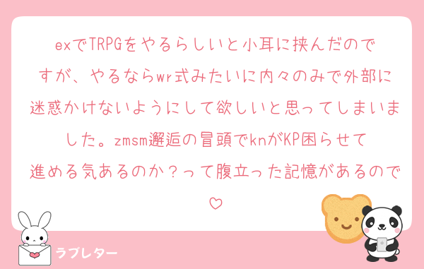 exでTRPGをやるらしいと小耳に挟んだのですが、やるならwr式みたいに内々のみで外部に迷惑かけないようにして欲しいと思ってしまいました。zmsm邂逅の冒頭でknがKP困らせて進める気あるのか？って腹立った記憶があるので