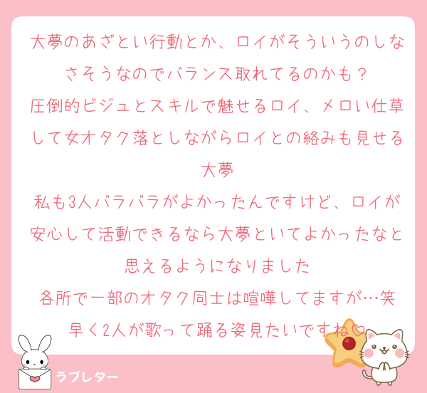 大夢のあざとい行動とか、ロイがそういうのしなさそうなのでバランス取れてるのかも？
圧倒的ビジュとスキルで魅せるロイ、メロい仕草して女オタク落としながらロイとの絡みも見せる大夢
私も3人バラバラがよかったんですけど、ロイが安心して活動できるなら大夢といてよかったなと思えるようになりました
各所で一部のオタク同士は喧嘩してますが…笑
早く2人が歌って踊る姿見たいですね