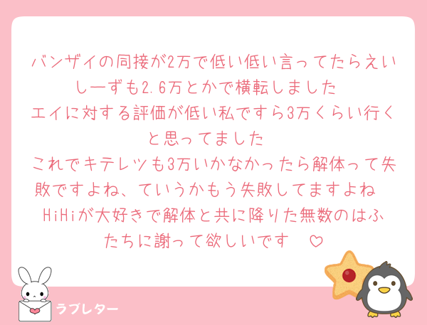 バンザイの同接が2万で低い低い言ってたらえいしーずも2.6万とかで横転しました
エイに対する評価が低い私ですら3万くらい行くと思ってました
これでキテレツも3万いかなかったら解体って失敗ですよね、ていうかもう失敗してますよね
HiHiが大好きで解体と共に降りた無数のはふたちに謝って欲しいです🥲