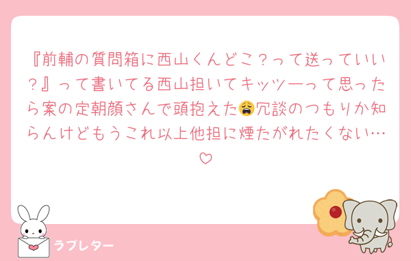 『前輔の質問箱に西山くんどこ？って送っていい？』って書いてる西山担いてキッツーって思ったら案の定朝顔さんで頭抱えた😩冗談のつもりか知らんけどもうこれ以上他担に煙たがれたくない…