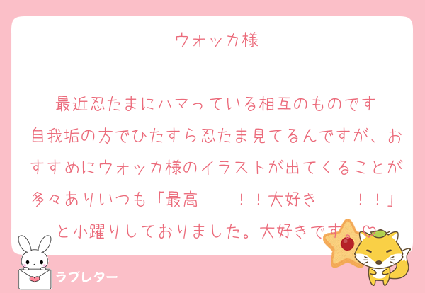 ウォッカ様

最近忍たまにハマっている相互のものです
自我垢の方でひたすら忍たま見てるんですが、おすすめにウォッカ様のイラストが出てくることが多々ありいつも「最高〜〜！！大好き〜〜！！」と小躍りしておりました。大好きです。