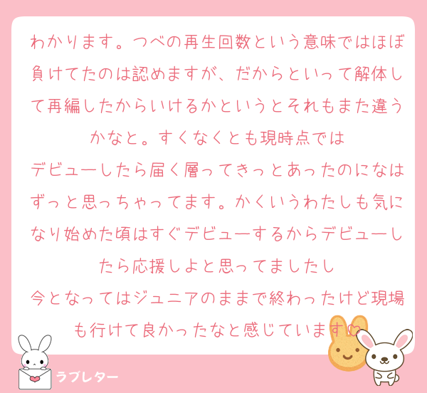 わかります。つべの再生回数という意味ではほぼ負けてたのは認めますが、だからといって解体して再編したからいけるかというとそれもまた違うかなと。すくなくとも現時点では
デビューしたら届く層ってきっとあったのになはずっと思っちゃってます。かくいうわたしも気になり始めた頃はすぐデビューするからデビューしたら応援しよと思ってましたし
今となってはジュニアのままで終わったけど現場も行けて良かったなと感じています