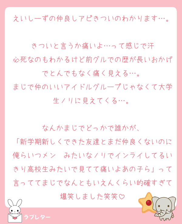 えいしーずの仲良しアピきついのわかります…。
きついと言うか痛いよ…って感じで汗
必死なのもわかるけど前グルでの歴が長いおかげでとんでもなく痛く見える…。
まじで仲のいいアイドルグループじゃなくて大学生ノリに見えてくる…。

なんかまじでどっかで誰かが、
「新学期新しくできた友達とまだ仲良くないのに俺らいつメン〜みたいなノリでインライしてるいきり高校生みたいで見てて痛いよあの子ら」って言っててまじでなんともいえんくらい的確すぎて爆笑しました笑笑