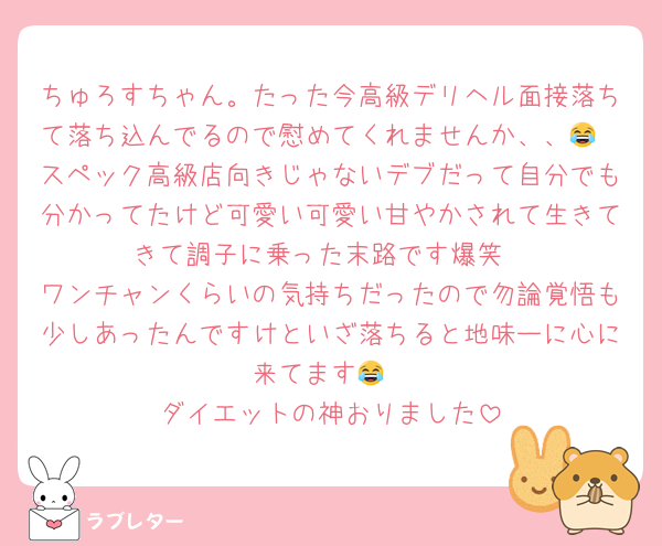 ちゅろすちゃん。たった今高級デリヘル面接落ちて落ち込んでるので慰めてくれませんか、、😂
スペック高級店向きじゃないデブだって自分でも分かってたけど可愛い可愛い甘やかされて生きてきて調子に乗った末路です爆笑
ワンチャンくらいの気持ちだったので勿論覚悟も少しあったんですけといざ落ちると地味ーに心に来てます😂
ダイエットの神おりました