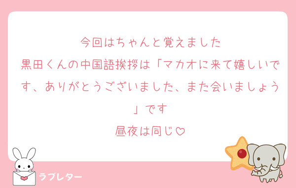 今回はちゃんと覚えました
黒田くんの中国語挨拶は「マカオに来て嬉しいです、ありがとうございました、また会いましょう」です
昼夜は同じ