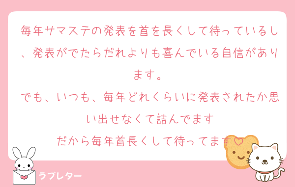 毎年サマステの発表を首を長くして待っているし、発表がでたらだれよりも喜んでいる自信があります。
でも、いつも、毎年どれくらいに発表されたか思い出せなくて詰んでます
だから毎年首長くして待ってます