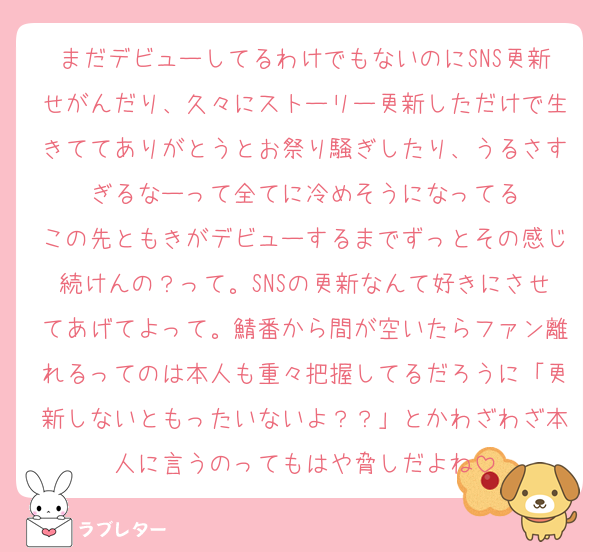 まだデビューしてるわけでもないのにSNS更新せがんだり、久々にストーリー更新しただけで生きててありがとうとお祭り騒ぎしたり、うるさすぎるなーって全てに冷めそうになってる
この先ともきがデビューするまでずっとその感じ続けんの？って。SNSの更新なんて好きにさせてあげてよって。鯖番から間が空いたらファン離れるってのは本人も重々把握してるだろうに「更新しないともったいないよ？？」とかわざわざ本人に言うのってもはや脅しだよね