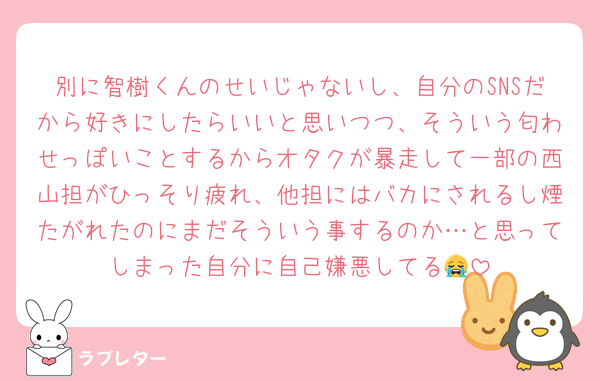 別に智樹くんのせいじゃないし、自分のSNSだから好きにしたらいいと思いつつ、そういう匂わせっぽいことするからオタクが暴走して一部の西山担がひっそり疲れ、他担にはバカにされるし煙たがれたのにまだそういう事するのか…と思ってしまった自分に自己嫌悪してる😭